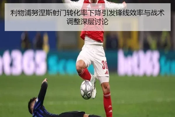 利物浦努涅斯射门转化率下降引发锋线效率与战术调整深层讨论