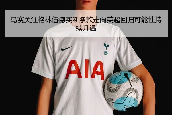 马赛关注格林伍德买断条款走向英超回归可能性持续升温