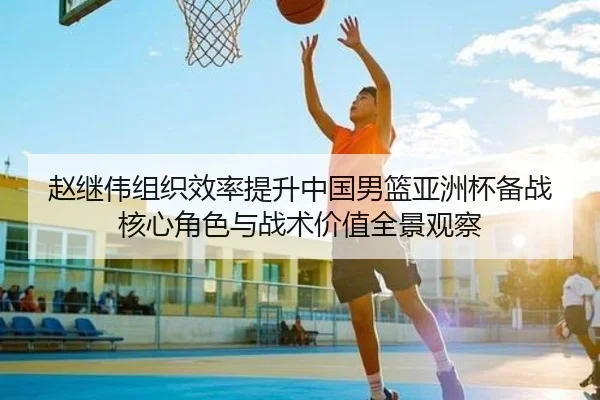 赵继伟组织效率提升中国男篮亚洲杯备战核心角色与战术价值全景观察 - kaiyun