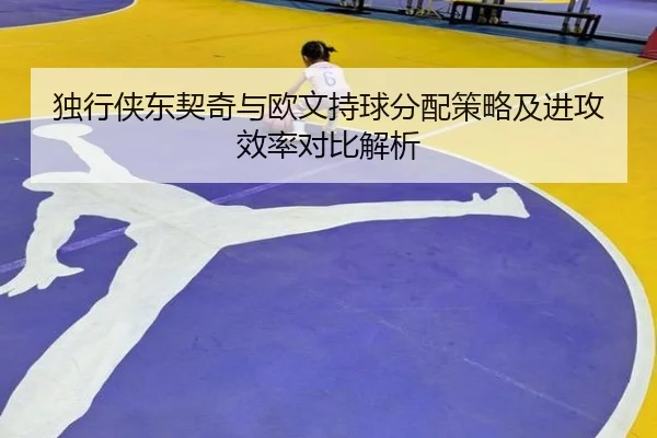 独行侠东契奇与欧文持球分配策略及进攻效率对比解析 - kaiyun
