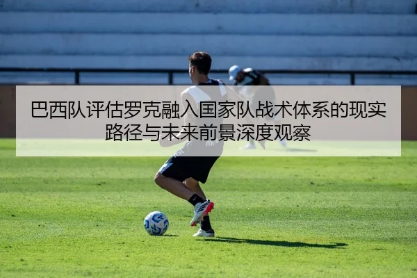 巴西队评估罗克融入国家队战术体系的现实路径与未来前景深度观察 | kaiyun