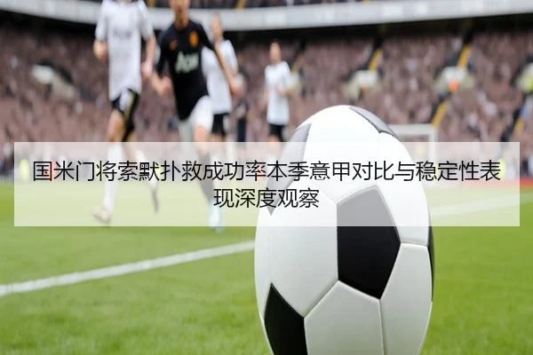 国米门将索默扑救成功率本季意甲对比与稳定性表现深度观察 - kaiyun