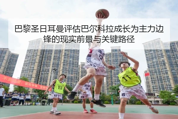 巴黎圣日耳曼评估巴尔科拉成长为主力边锋的现实前景与关键路径 - kaiyun